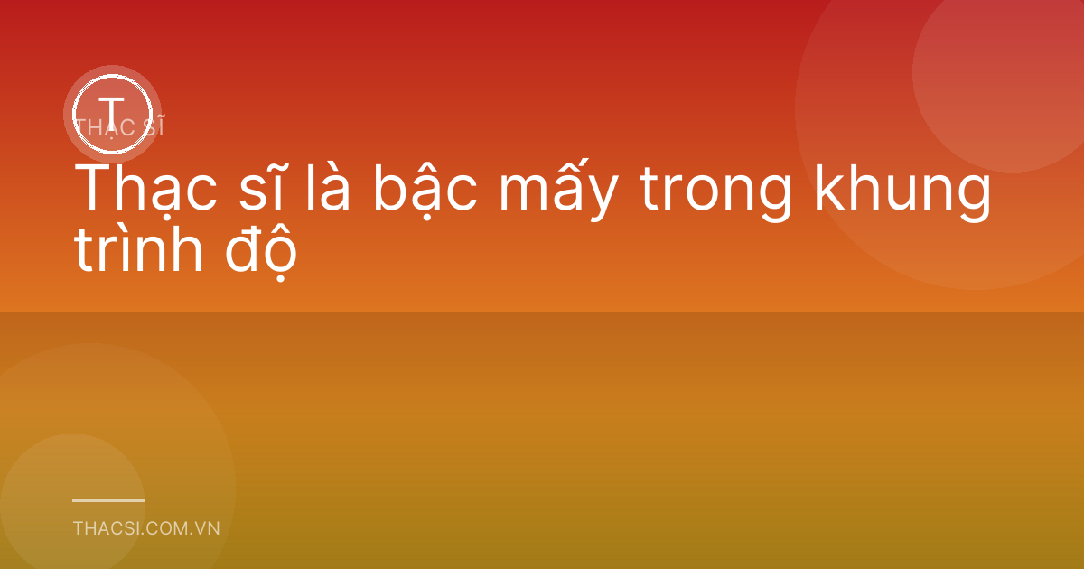 Thạc sĩ là bậc mấy trong khung trình độ